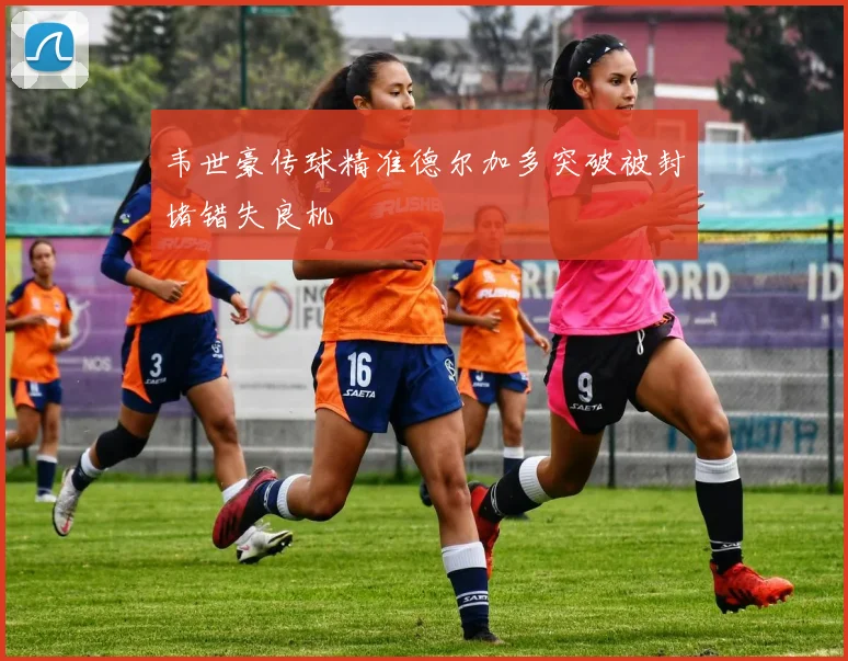 韦世豪传球精准德尔加多突破被封堵错失良机