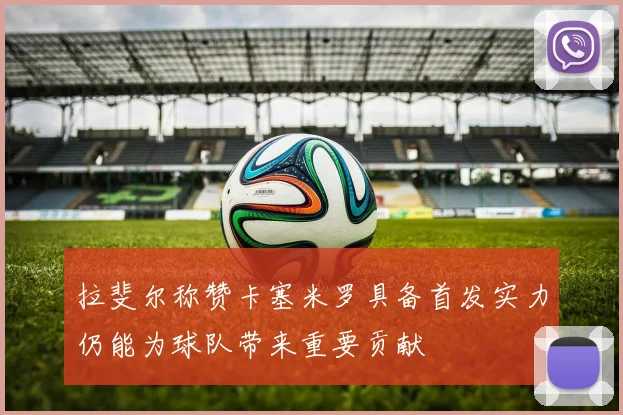 拉斐尔称赞卡塞米罗具备首发实力仍能为球队带来重要贡献