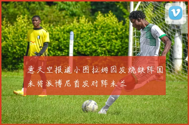 意天空报道小图拉姆因发烧缺阵国米将派博尼首发对阵米兰