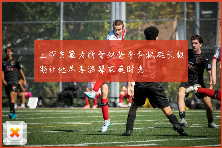 上海男篮为新晋奶爸李弘权延长假期让他尽享温馨家庭时光