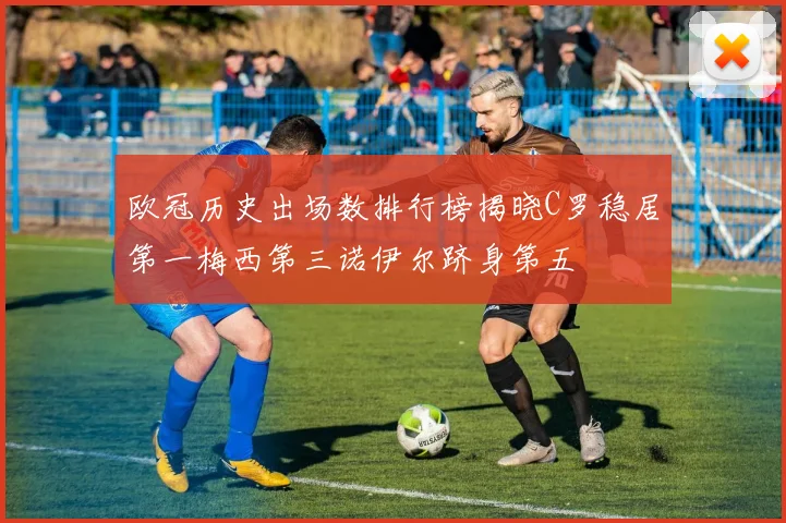 欧冠历史出场数排行榜揭晓C罗稳居第一梅西第三诺伊尔跻身第五