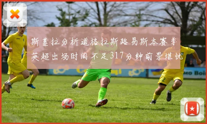 斯基拉分析道格拉斯路易斯本赛季英超出场时间不足317分钟前景堪忧