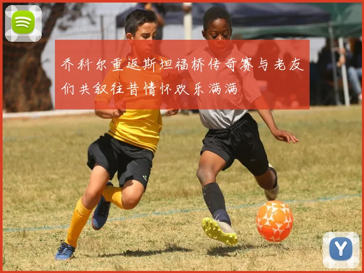 乔科尔重返斯坦福桥传奇赛与老友们共叙往昔情怀欢乐满满