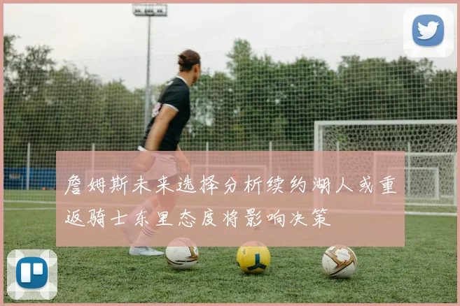 詹姆斯未来选择分析续约湖人或重返骑士东里态度将影响决策