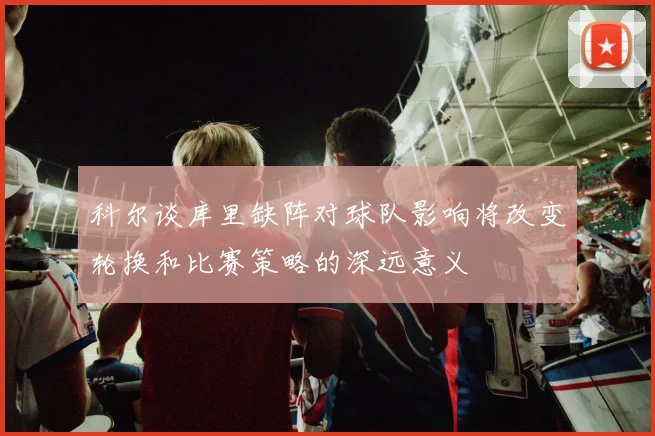 科尔谈库里缺阵对球队影响将改变轮换和比赛策略的深远意义